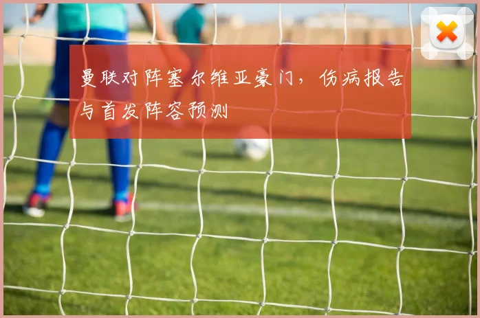 曼联对阵塞尔维亚豪门，伤病报告与首发阵容预测