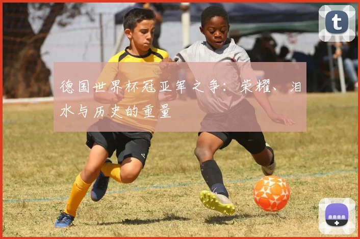 德国世界杯冠亚军之争:荣耀、泪水与历史的重量