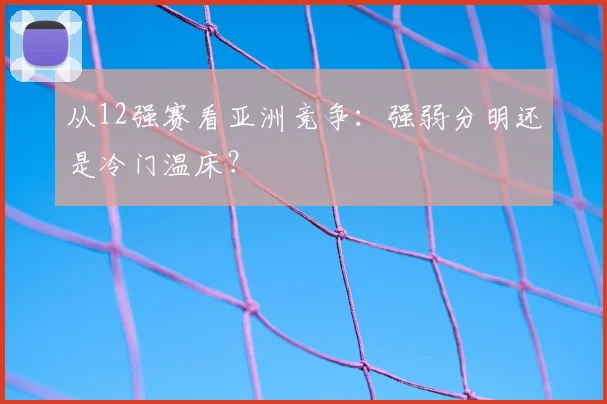 从12强赛看亚洲竞争:强弱分明还是冷门温床?