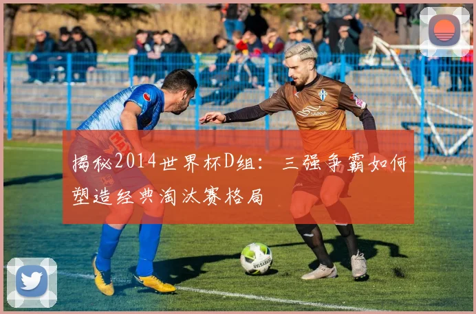 揭秘2014世界杯D组:三强争霸如何塑造经典淘汰赛格局