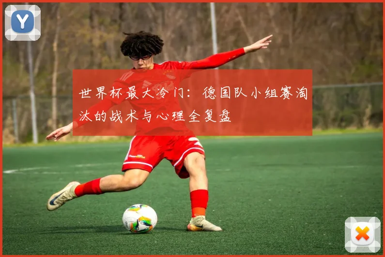 世界杯最大冷门:德国队小组赛淘汰的战术与心理全复盘