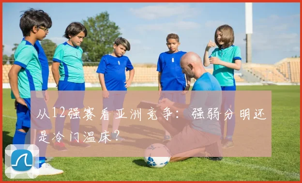 从12强赛看亚洲竞争:强弱分明还是冷门温床?