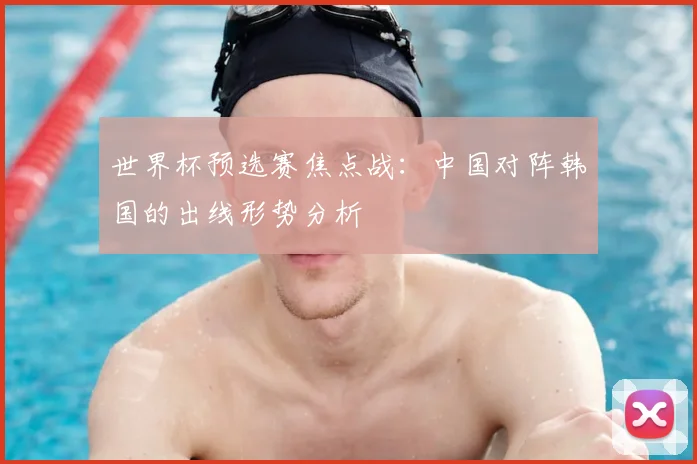 世界杯预选赛焦点战:中国对阵韩国的出线形势分析