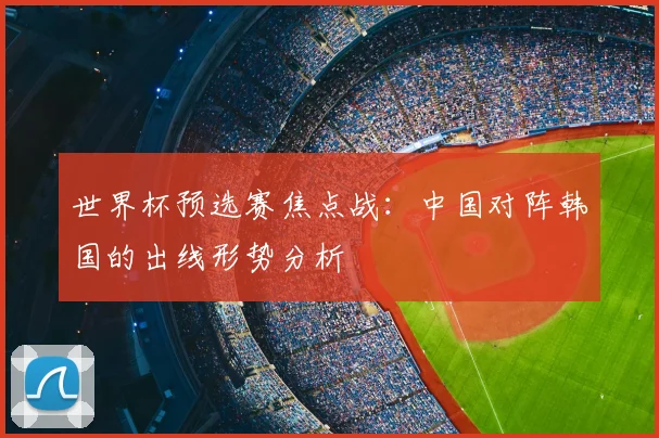 世界杯预选赛焦点战:中国对阵韩国的出线形势分析