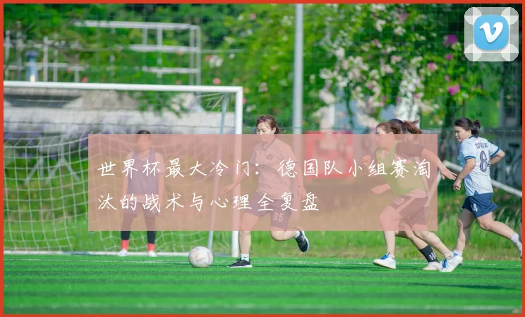 世界杯最大冷门:德国队小组赛淘汰的战术与心理全复盘