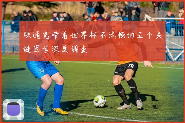 联通宽带看世界杯不流畅的五个关键因素深度调查