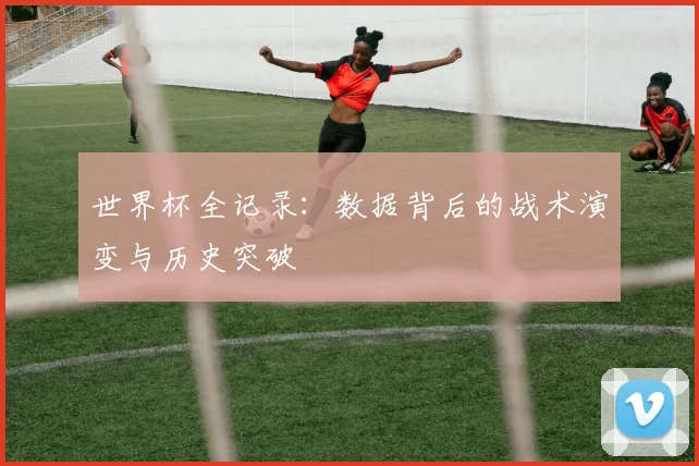 世界杯全记录:数据背后的战术演变与历史突破