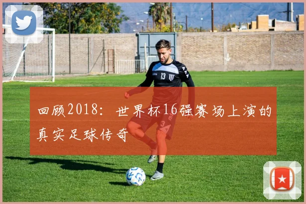 回顾2018:世界杯16强赛场上演的真实足球传奇