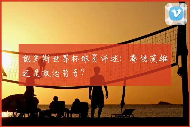 俄罗斯世界杯球员评述:赛场英雄还是政治符号?