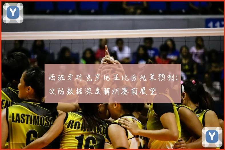 西班牙对克罗地亚比分结果预测：攻防数据深度解析赛前展望