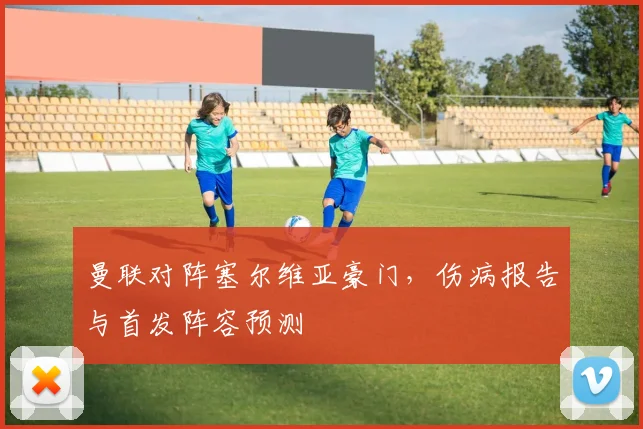 曼联对阵塞尔维亚豪门，伤病报告与首发阵容预测