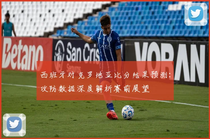 西班牙对克罗地亚比分结果预测：攻防数据深度解析赛前展望