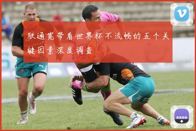 联通宽带看世界杯不流畅的五个关键因素深度调查