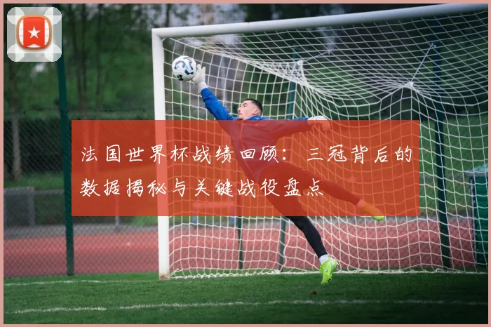 法国世界杯战绩回顾:三冠背后的数据揭秘与关键战役盘点