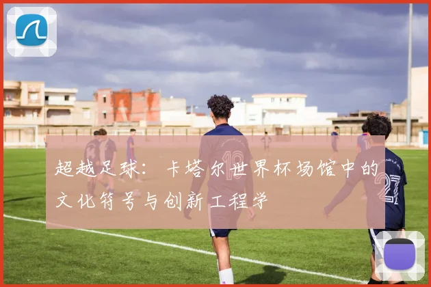 超越足球：卡塔尔世界杯场馆中的文化符号与创新工程学