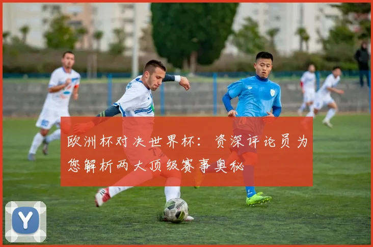 欧洲杯对决世界杯:资深评论员为您解析两大顶级赛事奥秘