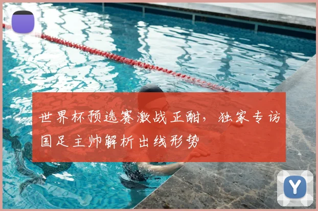 世界杯预选赛激战正酣，独家专访国足主帅解析出线形势