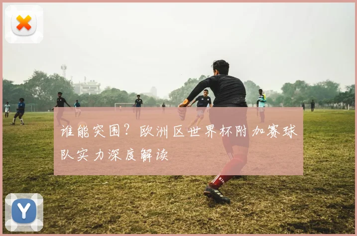 谁能突围？欧洲区世界杯附加赛球队实力深度解读
